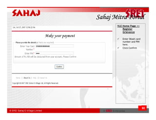 Sahaj Mitra Portal
       VLE Home Page >>
           Register
           Grievance

          Enter SKash card
          number and PIN
          here.
          Click Confirm




                             92
 