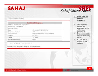 Sahaj Mitra Portal
       VLE Home Page >>
           Register
           Grievance

          Once payment
          made it will
          generate a receipt
          with unique
          grievance ID
          Grievance could be
          tracked later using
          this ID.
          VLE can give a
          printout to the
          customer




                           93
 