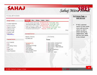 Sahaj Mitra Portal
       VLE Home Page >>
           Add Service



          If VLE customer
          wants to have some
          more add services
          which he didn’t
          select during his
          registration, ADD
          Service link needs
          to be clicked




                          97
 