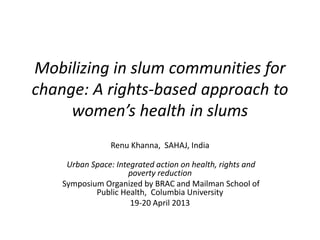 Mobilizing in slum communities for
change: A rights-based approach to
women’s health in slums
Renu Khanna, SAHAJ, India
Urban Space: Integrated action on health, rights and
poverty reduction
Symposium Organized by BRAC and Mailman School of
Public Health, Columbia University
19-20 April 2013
 