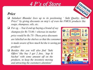 Price
 Sahakari Bhandar lives up to its positioning ‘ Sahi Quality, Sahi
Price!’ by giving discounts on mrp’s of even the FMCG products like
soaps, shampoos, oils, etc.
 For eg. – You’d end up buying a brand of say
shampoo for Rs 73.86 /- whereas its market
price would be Rs.75/- These price discounts
are labelled on the shelves so that the consumers
is made aware of how much he/she is saving per
product!
 Besides this you will also find ‘Sahi
Offers’ like buy 3 get 2 free, ‘Aap ki
bachat’ with some amount off on the
products, to keep the inventory moving
and attracting the customers attention!
 