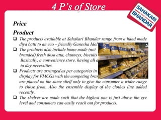 Price
Product
 The products available at Sahakari Bhandar range from a hand made
diya batti to an eco – friendly Ganesha Idol!
 The products also include home made (not
branded) fresh dosa atta, chutneys, biscuits etc.
Basically, a convenience store, having all day
to day necessities.
 Products are arranged as per categories in a rack
display for FMCGs with the competing brands
are placed on the same shelf only to give the consumer a wider range
to chose from. Also the ensemble display of the clothes line added
recently.
 The shelves are made such that the highest one is just above the eye
level and consumers can easily reach out for products.
 