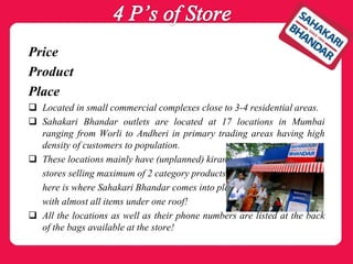 Price
Product
Place
 Located in small commercial complexes close to 3-4 residential areas.
 Sahakari Bhandar outlets are located at 17 locations in Mumbai
ranging from Worli to Andheri in primary trading areas having high
density of customers to population.
 These locations mainly have (unplanned) kirana
stores selling maximum of 2 category products,
here is where Sahakari Bhandar comes into play
with almost all items under one roof!
 All the locations as well as their phone numbers are listed at the back
of the bags available at the store!
 