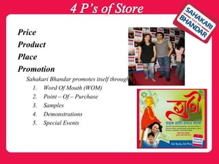 Price
Product
Place
Promotion
Sahakari Bhandar promotes itself through
1. Word Of Mouth (WOM)
2. Point – Of – Purchase
3. Samples
4. Demonstrations
5. Special Events
 