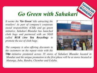 Go Green with Sahakari
It seems the 'Go Green' title attracting the
retailers! As part of company’s corporate
social responsibility (CSR) and go green
initiative, Sahakari Bhandar has launched
cloth bags and partnered with an NGO
called RUR (Are You Recycling) to
promote the use of cloth bags.
The company is also offering discounts to
the customers on the repeat visits with the
bags.The initiative promoted across 18 stores of Sahakari Bhandar located in
Mumbai and the unique promotion in the first phase will be at stores located at
Matunga, Juhu, Bandra, Chembur and Colaba.
 