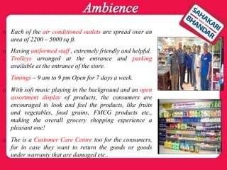 o Each of the air conditioned outlets are spread over an
area of 2200 – 5000 sq ft.
o Having uniformed staff , extremely friendly and helpful.
o Trolleys arranged at the entrance and parking
available at the entrance of the store.
o Timings – 9 am to 9 pm Open for 7 days a week.
o With soft music playing in the background and an open
assortment display of products, the consumers are
encouraged to look and feel the products, like fruits
and vegetables, food grains, FMCG products etc.,
making the overall grocery shopping experience a
pleasant one!
o The is a Customer Care Centre too for the consumers,
for in case they want to return the goods or goods
under warranty that are damaged etc..
 