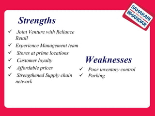 Strengths
 Joint Venture with Reliance
Retail
 Experience Management team
 Stores at prime locations
 Customer loyalty
 Affordable prices
 Strengthened Supply chain
network
 Poor inventory control
 Parking
Weaknesses
 