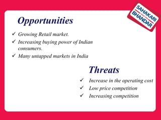 Opportunities
 Growing Retail market.
 Increasing buying power of Indian
consumers.
 Many untapped markets in India
 Increase in the operating cost
 Low price competition
 Increasing competition
Threats
 