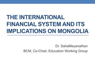 THE INTERNATIONAL
FINANCIAL SYSTEM AND ITS
IMPLICATIONS ON MONGOLIA

                      Dr. SahaMeyanathan
    BCM, Co-Chair, Education Working Group
 