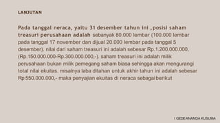 LANJUTAN
Pada tanggal neraca, yaitu 31 desember tahun ini ,posisi saham
treasuri perusahaan adalah sebanyak 80.000 lembar (100.000 lembar
pada tanggal 17 november dan dijual 20.000 lembar pada tanggal 5
desember). nilai dari saham treasuri ini adalah sebesar Rp.1.200.000.000,
(Rp.150.000.000-Rp.300.000.000,-). saham treasuri ini adalah milik
perusahaan bukan milik pemegang saham biasa sehingga akan mengurangi
total nilai ekuitas. misalnya laba ditahan untuk akhir tahun ini adalah sebesar
Rp 550.000.000,- maka penyajian ekuitas di neraca sebagaiberikut
I GEDEANANDA KUSUMA
 
