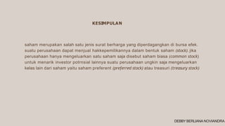 saham merupakan salah satu jenis surat berharga yang diperdagangkan di bursa efek.
suatu perusahaan dapat menjual hakkepemilikannya dalam bentuk saham (stock). jika
perusahaan hanya mengeluarkan satu saham saja disebut saham biasa (common stock)
untuk menarik investor potrnsial lainnya suatu perusahaan ungkin saja mengeluarkan
kelas lain dari saham yaitu saham preferent (preferred stock) atau treasuri (treasury stock)
KESIMPULAN
DEBBY BERLIANA NOVIANDRA
 