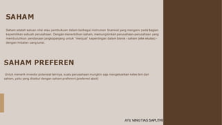 SAHAM
SAHAM PREFEREN
Untuk menarik investor potensial lainnya, suatu perusahaan mungkin saja mengeluarkan kelas lain dari
saham, yaitu yang disebut dengan saham preferent (preferred stock)
Saham adalah satuan nilai atau pembukuan dalam berbagai instrumen finansial yang mengacu pada bagian
kepemilikan sebuah perusahaan. Dengan menerbitkan saham, memungkinkan perusahaan-perusahaan yang
membutuhkan pendanaan jangkapanjang untuk “menjual” kepentingan dalam bisnis - saham (efek ekuitas) -
dengan imbalan uang tunai.
AYU NINGTIAS SAPUTRI
 