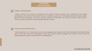 KARATERISTIK
SAHAM PREFEREN
Preferen terhadap Deviden
Saham preferen juga umumnya memberikan hak kepada deviden komulatif, yaitu memberikan hak kepada
pemegangnya untuk menerima devidentahun-tahun sebelumnya yang belum dibayarkan sebelum pemegang saham
biasa menerima devidennya. Jika saham preferen disebutkan memberikan hak deviden kumulatif, maka deviden-
deviden yang belum dibayarkan disebut dengan devidens in arrears
01
02 Preferen terhadap Waktu Likuidasi
Karena karakteristik ini, investor pada umumnya menganggap saham preferen lebih kecil resikonya dibandingkan dengan
saham biasa. Akan tetapi jika dibandingkan dengan bond, saham preferen dianggap lebih beresiko, karena klaim dari
pemegang saham preferen di bawah klaim dari pemegang bon
AYU NINGTIAS SAPUTRI
 