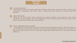 JENIS SAHAM
PREFEREN
01
02 Callable Preferred Stock
Bentuk lain dari saham preferen adalah memberikan hak kepada perusahaan yang mengeluarkan untuk membeli
kembalisaham ini dari pemegang saham pada tanggaltertentu dimasa mendatang dengan nilai yang tertentu. Harga
tebusan ini biasanya lebih tinggi dari nilai nominal sahamnya
Floating / AdjustableRate Preferred Stock(ARP)
Saham preferen ini merupakan saham inovasi baru di Amerika Serikat yang dikenalkan pada tahun 1982. Saham preferen ini
tidak membayar deviden secara tetap, tetapi tingkat deviden yang dibayar tergantung dari tingkat return dari sekuritas t-bill
(treasury bill). Saham preferen tipe baru ini cukup populer sebagai investasi jangka pendek untuk investor yang mempunyai
kelebihan kas.
03
Convertible Preferred stock
Untuk menarik investor yang menyukai saham biasa, beberapa saham preferen menambah bentuk di dalamnya yang
memungkinkan pemegangnya untuk menukar saham ini dengan saham biasa dengan rasio penukaran yang sudah
ditentukan.
AYU NINGTIAS SAPUTRI
 