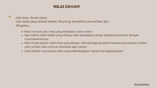 NILAI SAHAM
nilai buku (book value)
nilai asset yang tersisa setelah dikurangi kewajiban perusahaan jika
dibagikan,
Nilai nominal yaitu nilai yang ditetapkan oleh emiten
Agio saham ialah selisih yang dibayar oleh pemegang saham kepada perushaan dengan
nominalsahamnya
Nilai modal disetor ialah total yang dibayar oleh pemegang saham kepada perusahaan emiten,
yaitu jumlah nilai nominal ditambah agio saham
Laba ditahan merupakan laba yang tidakdibagikan kepada pemegangsaham
ELSAANTIKA
 