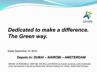 Dedicated to make a difference.
The Green way.

Dated September 10, 2012

         Depots in: DUBAI – NAIROBI – AMSTERDAM
SAHAM, ULTRASHIELD, GRIP-ON, OXI-KILL and FEROX are brands owned by and/or distributed
under manufacturer’s license by Saham Star General Trading LLC, Dubai, United Arab Emirates,
 