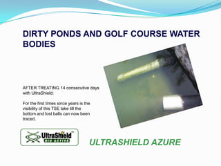 DIRTY PONDS AND GOLF COURSE WATER
BODIES



AFTER TREATING 14 consecutive days
with UltraShield:

For the first times since years is the
visibility of this TSE lake till the
bottom and lost balls can now been
traced.




                                     ULTRASHIELD AZURE
 