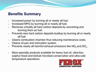 Benefits Summary
   Increased power by burning all or nearly all fuel.
   Increased MPG by burning all or nearly all fuel.
   Removes virtually all hard carbon deposits by converting and
         burning them as fuel.
   Prevents new hard carbon deposits buildup by burning all or nearly
         all fuel.
   Cleans combustion chamber thus reducing maintenance costs.
   Cleans oil pan and lubrication system.
   Prevents nearly all harmful exhaust emissions like NOx and SOx.

   More specialty products available for heavy fuel oil, ultra-low-
    sulphur fossil and biofuel microbial conservation and ultra-cold
    temperature operations.
 