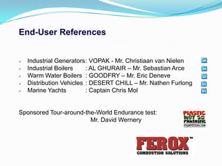 End-User References


   Industrial Generators: VOPAK - Mr. Christiaan van Nielen
   Industrial Boilers    : AL GHURAIR – Mr. Sebastian Arce
   Warm Water Boilers : GOODFRY – Mr. Eric Deneve
   Distribution Vehicles : DESERT CHILL – Mr. Nathen Furlong
   Marine Yachts         : Captain Chris Mol


Sponsored Tour-around-the-World Endurance test:
                        Mr. David Wernery
 