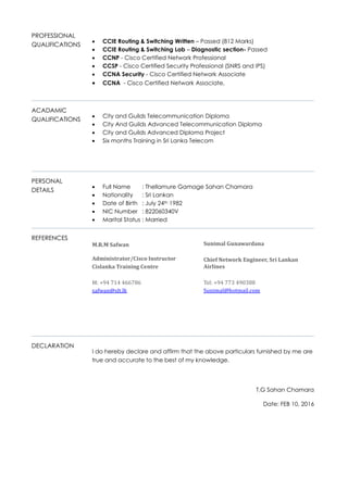 PROFESSIONAL
QUALIFICATIONS
 CCIE Routing & Switching Written – Passed (812 Marks)
 CCIE Routing & Switching Lab – Diagnostic section- Passed
 CCNP - Cisco Certified Network Professional
 CCSP - Cisco Certified Security Professional (SNRS and IPS)
 CCNA Security - Cisco Certified Network Associate
 CCNA - Cisco Certified Network Associate,
ACADAMIC
QUALIFICATIONS
 City and Guilds Telecommunication Diploma
 City And Guilds Advanced Telecommunication Diploma
 City and Guilds Advanced Diploma Project
 Six months Training in Sri Lanka Telecom
PERSONAL
DETAILS
 Full Name : Thellamure Gamage Sahan Chamara
 Nationality : Sri Lankan
 Date of Birth : July 24th 1982
 NIC Number : 822060340V
 Marital Status : Married
REFERENCES
DECLARATION
I do hereby declare and affirm that the above particulars furnished by me are
true and accurate to the best of my knowledge.
T.G Sahan Chamara
Date: FEB 10, 2016
M.R.M Safwan
Administrator/Cisco Instructor
Cislanka Training Centre
M: +94 714 466786
safwan@slt.lk
Sunimal Gunawardana
Chief Network Engineer, Sri Lankan
Airlines
Tel: +94 773 490388
Sunimal@hotmail.com
 
