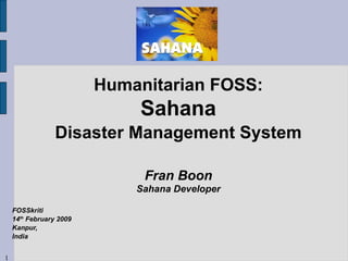 Humanitarian FOSS: Sahana Disaster Management System Fran Boon Sahana Developer FOSSkriti 14 th  February 2009 Kanpur, India 