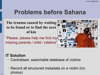 Problems before Sahana <ul><li>IT Solution </li></ul><ul><ul><li>Centralised, searchable database of victims </li></ul></u...