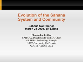 Evolution of the Sahana
System and Community
      Sahana Conference
    March 24 2009, Sri Lanka

         Chamindra de Silva
  SAHANA, Director and First PMC Chair
    VIRTUSA, Technology Strategist
     H-ICT Community Co-Founder
        W3C EIIF XG Co-Chair
 