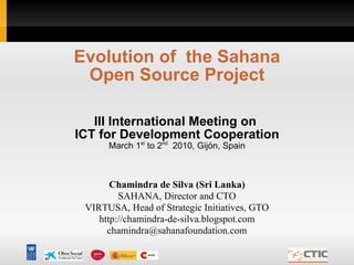Evolution of  the Sahana Open Source Project III International Meeting on  ICT for Development Cooperation March 1 st  to 2 nd   2010, Gijón, Spain Chamindra de Silva (Sri Lanka) SAHANA, Director and CTO VIRTUSA, Head of Strategic Initiatives, GTO http://chamindra-de-silva.blogspot.com [email_address] 