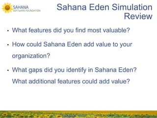 Sahana Eden Simulation
                                    Review
•    What features did you find most valuable?

•    How could Sahana Eden add value to your
     organization?

•    What gaps did you identify in Sahana Eden?
     What additional features could add value?




                      SahanaCamp NYC
 