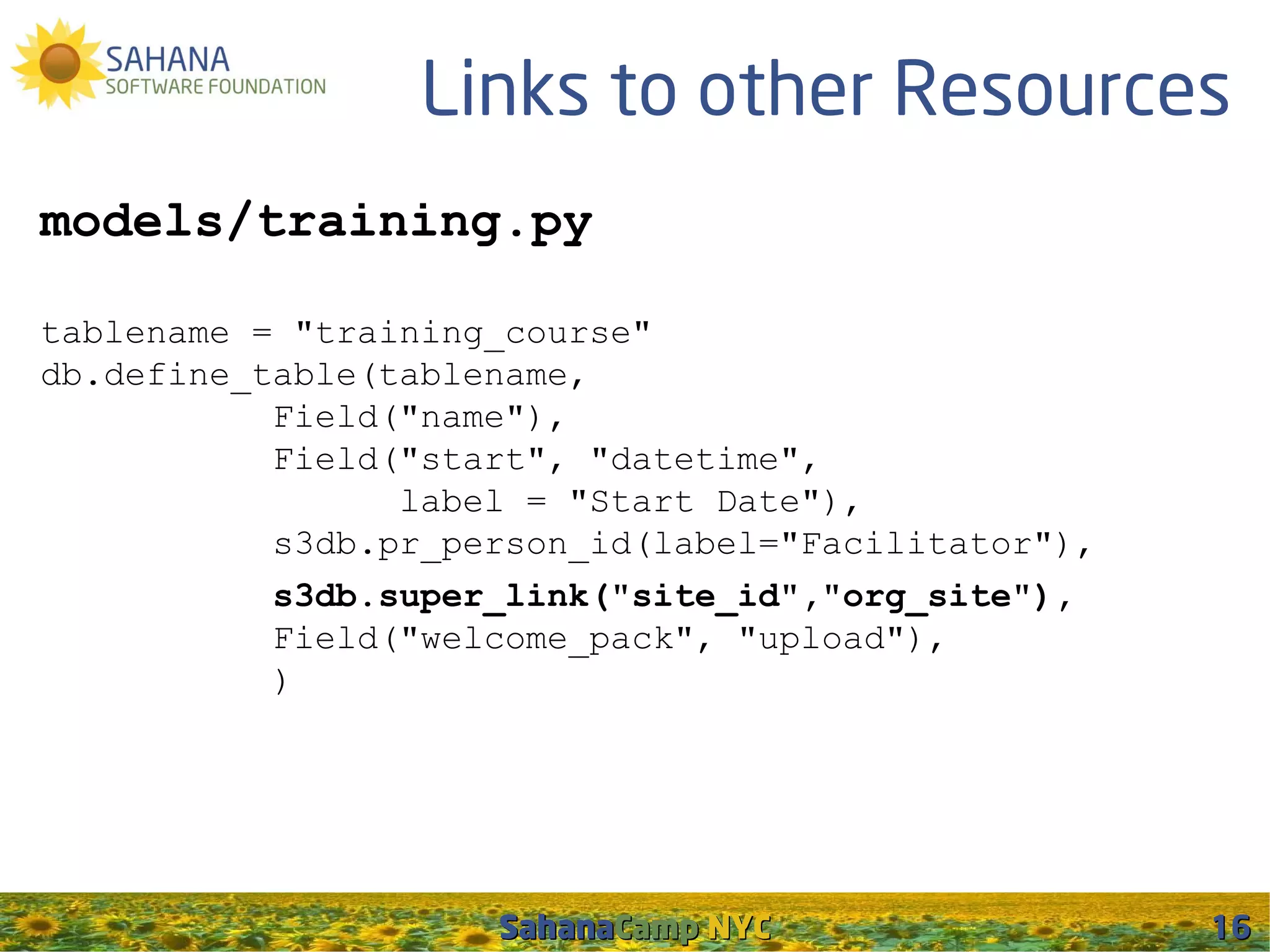 Links to other Resources
models/training.py

tablename = "training_course"
db.define_table(tablename,
           Field("name"),
           Field("start", "datetime",
                 label = "Start Date"),
           s3db.pr_person_id(label="Facilitator"),
           s3db.super_link("site_id","org_site"),
           Field("welcome_pack", "upload"),
           )




                     SahanaCamp NYC                  16
 