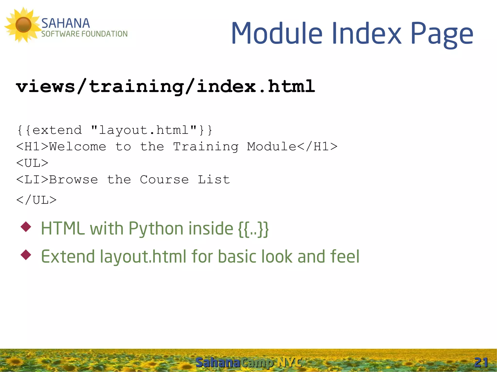 Module Index Page
views/training/index.html

{{extend "layout.html"}}
<H1>Welcome to the Training Module</H1>
<UL>
<LI>Browse the Course List
</UL>

   HTML with Python inside {{..}}
   Extend layout.html for basic look and feel




                        SahanaCamp NYC           21
 