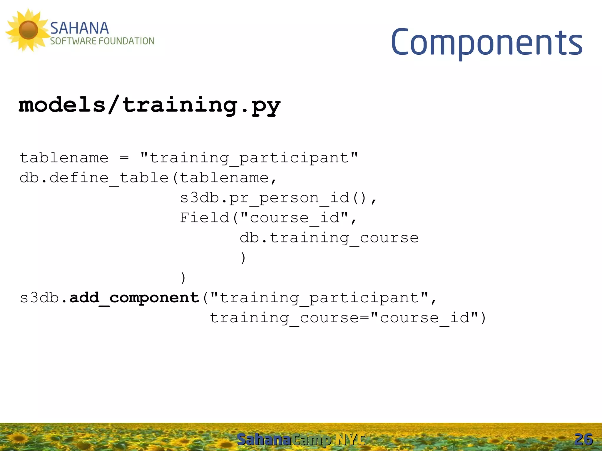 Components
models/training.py

tablename = "training_participant"
db.define_table(tablename,
                s3db.pr_person_id(),
                Field("course_id",
                      db.training_course
                      )
                )
s3db.add_component("training_participant",
                   training_course="course_id")




                     SahanaCamp NYC               26
 