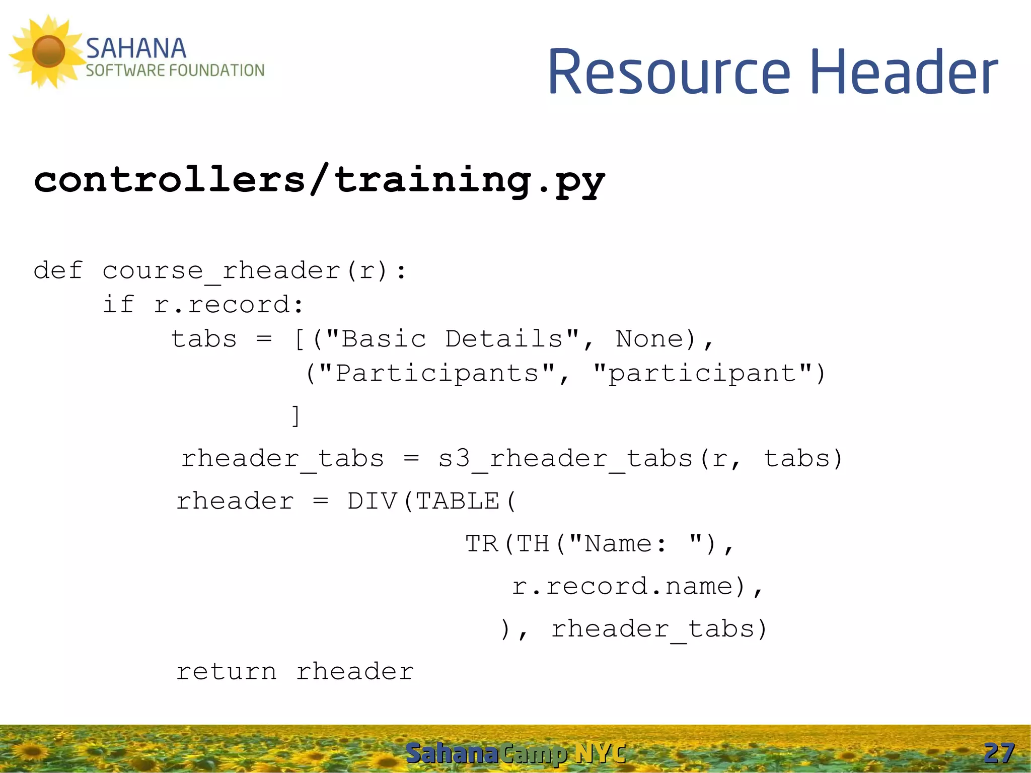 Resource Header
controllers/training.py

def course_rheader(r):
    if r.record:
        tabs = [("Basic Details", None),
                ("Participants", "participant")
               ]
         rheader_tabs = s3_rheader_tabs(r, tabs)
        rheader = DIV(TABLE(
                          TR(TH("Name: "),
                             r.record.name),
                            ), rheader_tabs)
        return rheader

                     SahanaCamp NYC                27
 