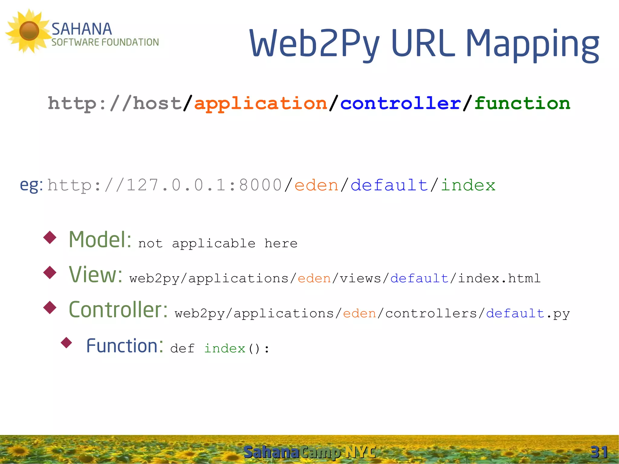 Web2Py URL Mapping
  http://host/application/controller/function



eg: http://127.0.0.1:8000/eden/default/index


     Model: not    applicable here

     View: web2py/applications/eden/views/default/index.html
     Controller: web2py/applications/eden/controllers/default.py
         Function: def   index():




                              SahanaCamp NYC                        31
 