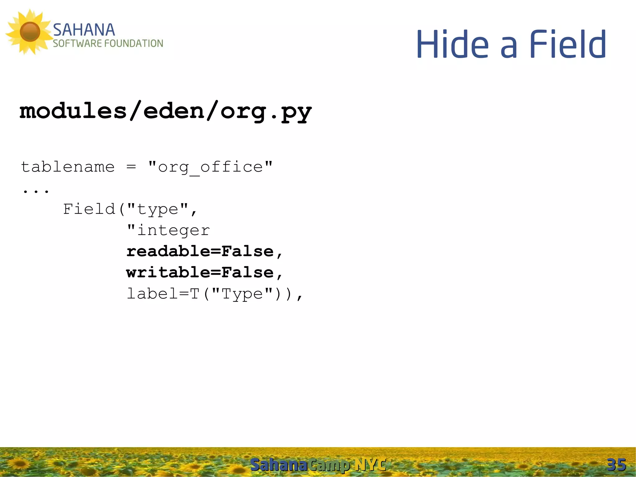 Hide a Field
modules/eden/org.py

tablename = "org_office"
...
    Field("type",
          "integer
          readable=False,
          writable=False,
          label=T("Type")),




                     SahanaCamp NYC              35
 