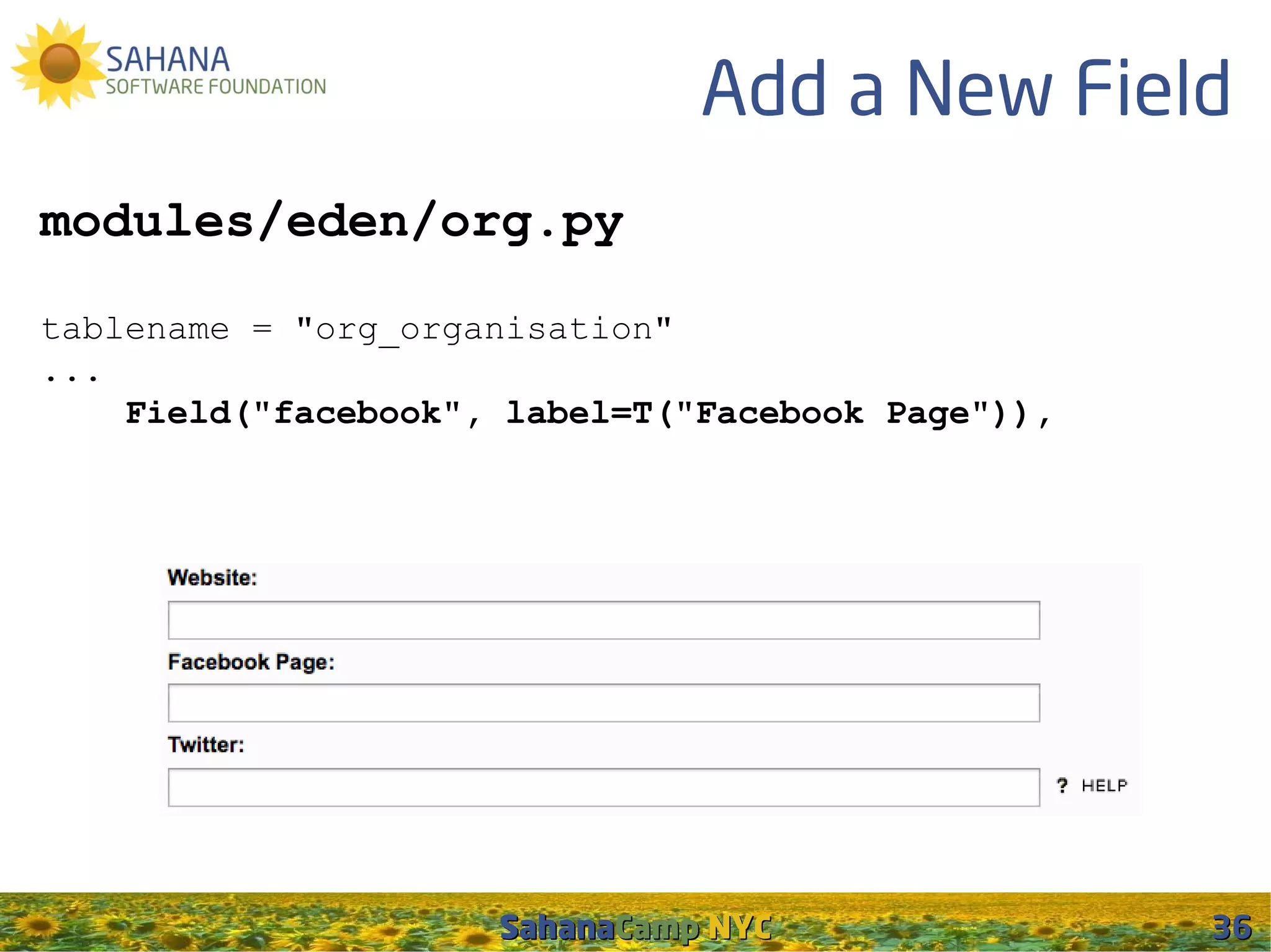 Add a New Field
modules/eden/org.py

tablename = "org_organisation"
...
    Field("facebook", label=T("Facebook Page")),




                     SahanaCamp NYC                36
 