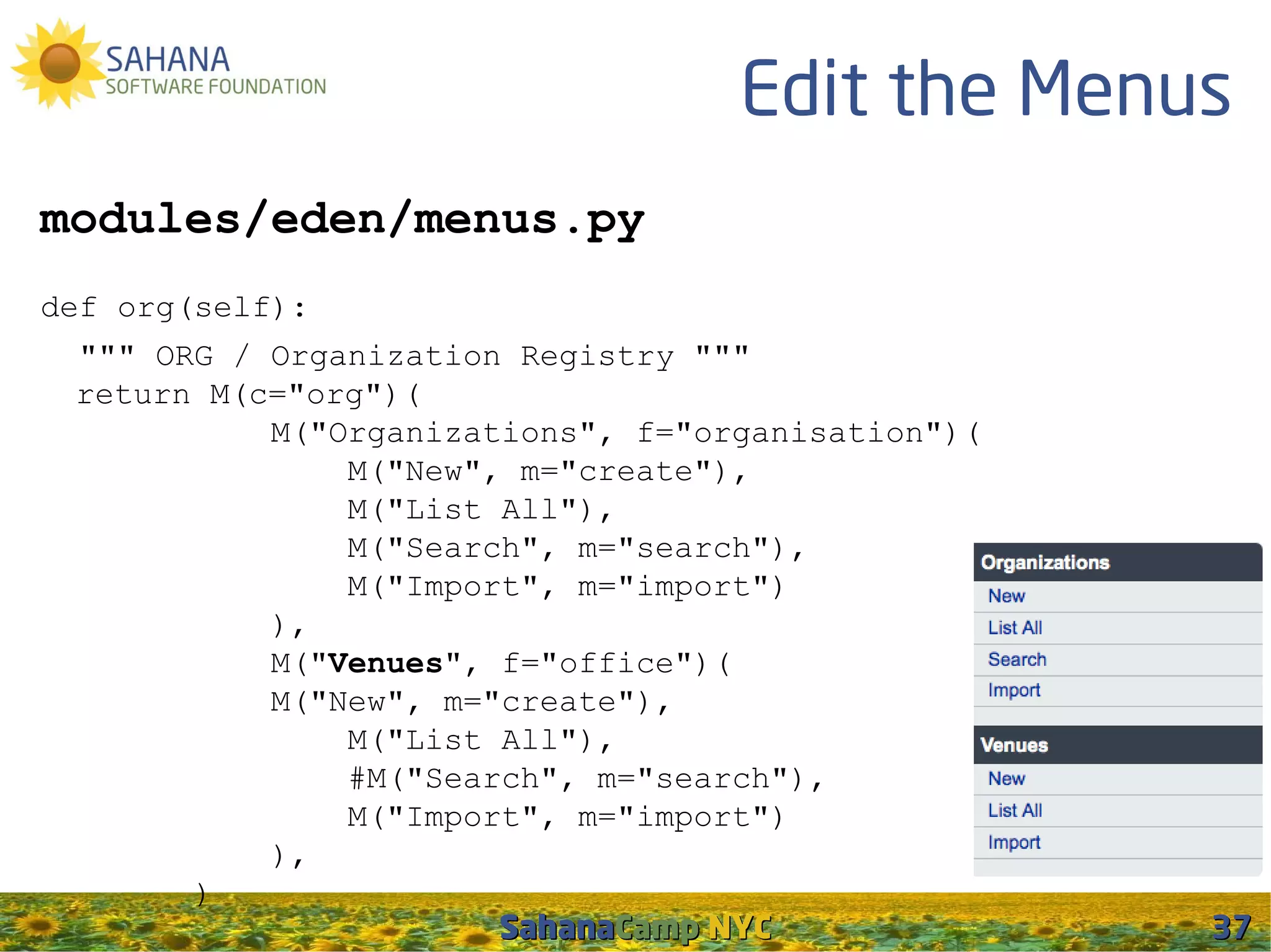 Edit the Menus
modules/eden/menus.py
def org(self):
 """ ORG / Organization Registry """
 return M(c="org")(
           M("Organizations", f="organisation")(
               M("New", m="create"),
               M("List All"),
               M("Search", m="search"),
               M("Import", m="import")
           ),
           M("Venues", f="office")(
           M("New", m="create"),
               M("List All"),
               #M("Search", m="search"),
               M("Import", m="import")
           ),
       )
                       SahanaCamp NYC              37
 