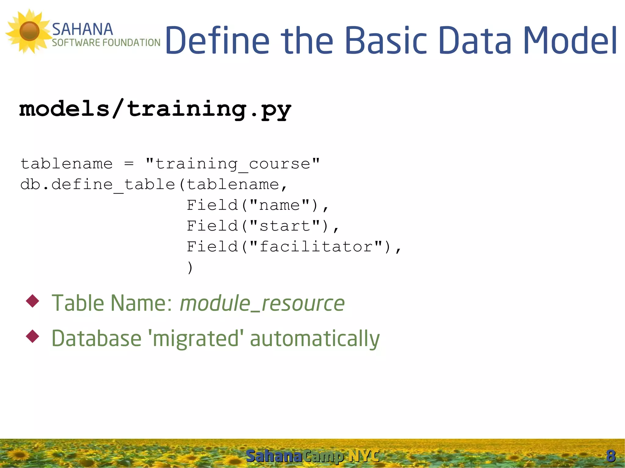 Define the Basic Data Model
models/training.py

tablename = "training_course"
db.define_table(tablename,
                Field("name"),
                Field("start"),
                Field("facilitator"),
                )

   Table Name: module_resource
   Database 'migrated' automatically




                       SahanaCamp NYC    8
 