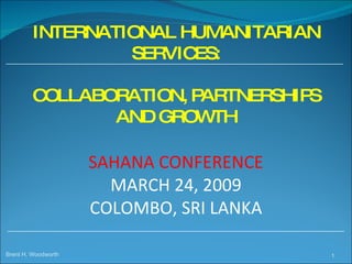 INTERNATIONAL HUMANITARIAN SERVICES: COLLABORATION, PARTNERSHIPS AND GROWTH  SAHANA CONFERENCE MARCH 24, 2009 COLOMBO, SRI LANKA Brent H. Woodworth 