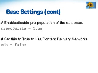 BaseSettings(cont)
# Enable/disable pre-population of the database.
prepopulate = True
# Set this to True to use Content Delivery Networks
cdn = False
 