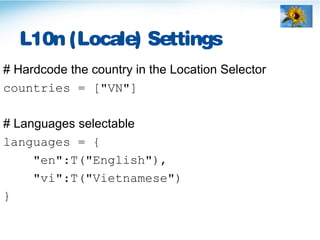 L10n (Locale) Settings
# Hardcode the country in the Location Selector
countries = ["VN"]
# Languages selectable
languages = {
"en":T("English"),
"vi":T("Vietnamese")
}
 