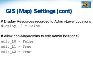 GIS (Map) Settings(cont)
# Display Resources recorded to Admin-Level Locations
display_L0 = False
# Allow non-MapAdmins to edit Admin locations?
edit_L0 = False
edit_L1 = True
edit_L2 = True
 