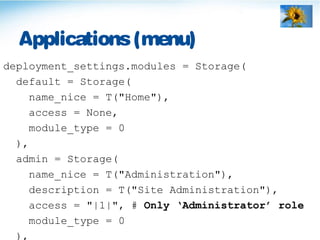 Applications(menu)
deployment_settings.modules = Storage(
default = Storage(
name_nice = T("Home"),
access = None,
module_type = 0
),
admin = Storage(
name_nice = T("Administration"),
description = T("Site Administration"),
access = "|1|", # Only ‘Administrator’ role
module_type = 0
),
 