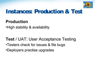 Instances: Production & Test
Production
•High stability & availability
Test / UAT: User Acceptance Testing
•Testers check for issues & file bugs
•Deployers practise upgrades
 