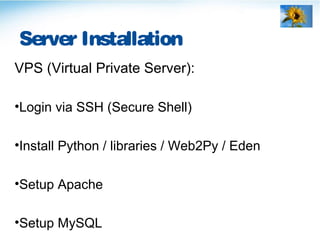 Server Installation
VPS (Virtual Private Server):
•Login via SSH (Secure Shell)
•Install Python / libraries / Web2Py / Eden
•Setup Apache
•Setup MySQL
 