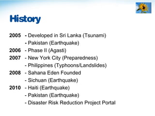 History
2005 - Developed in Sri Lanka (Tsunami)
- Pakistan (Earthquake)
2006 - Phase II (Agasti)
2007 - New York City (Preparedness)
- Philippines (Typhoons/Landslides)
2008 - Sahana Eden Founded
- Sichuan (Earthquake)
2010 - Haiti (Earthquake)
- Pakistan (Earthquake)
- Disaster Risk Reduction Project Portal
 