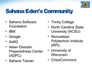 SahanaEden’sCommunity
• Sahana Software
Foundation
• IBM
• Google
• AidIQ
• Asian Disaster
Preparedness Center
(ADPC)
• Sahana Taiwan
• Trinity College
• North Carolina State
University (NCSU)
• Rennselaer
Polytechnic Institute
(RPI)
• University of
Wisconsin
• CrisisCommons
 