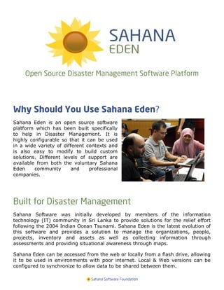 Open Source Disaster Management Software Platform



Why Should You Use Sahana Eden?
Sahana Eden is an open source software
platform which has been built specifically
to help in Disaster Management. It is
highly configurable so that it can be used
in a wide variety of different contexts and
is also easy to modify to build custom
solutions. Different levels of support are
available from both the voluntary Sahana
Eden     community       and    professional
companies.




Built for Disaster Management
Sahana Software was initially developed by members of the information
technology (IT) community in Sri Lanka to provide solutions for the relief effort
following the 2004 Indian Ocean Tsunami. Sahana Eden is the latest evolution of
this software and provides a solution to manage the organizations, people,
projects, inventory and assets as well as collecting information through
assessments and providing situational awareness through maps.

Sahana Eden can be accessed from the web or locally from a flash drive, allowing
it to be used in environments with poor internet. Local & Web versions can be
configured to synchronize to allow data to be shared between them.

                                Sahana Software Foundation
 