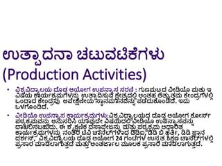 ಉತ್ಾಾದನಾ ಚಟುವಟಿಕೆಗಳು
(Production Activities)
• ವಿರ್ವವಿದ್ಾಾಲಯ ದ್ೆ ಡಡ ಆಯೀಗ ಉಪನಾಾಸ ಸರಣಿ : ಗುಣಮಟಟದ ವಿೀಡಿಯ ಮತುತ ಇ
ವಿಷಯ ಕಾಯಗಕರಮಗಳನುು ಉತ್ಾಾದಿಸುವ ಕ್ೆೀತರದಲ್ಲಿ ಅಂತಹ ಅತುಾತತಮ ಕೆೀಂದರಗಳಲ್ಲಿ
ಒಂದ್ಾದ ಕೆೀಂದರವು ಅಪೆೀಕ್ಷಣಿೀಯ ಸ್ಾೆನಮಾನವನುು ಪಡೆದುಕೆ ಂಡಿದ್ೆ. ಇದು
ಒಳಗೆ ಂಡಿದ್ೆ.
• ವಿೀಡಿಯ ಉಪನಾಾಸ ಕಾಯಗಕರಮಗಳು:ವಿರ್ವವಿದ್ಾಾಲಯದ ದ್ೆ ಡಡ ಆಯೀಗ ಕೆ ೀರ್ಸಗ
ಪಠಾಕರಮವನುು ಅನುಸರಿಸಿ ಯಾವುದ್ೆೀ ವಿಷಯದಲ್ಲಿ ವಿೀಡಿಯ ಉಪನಾಾಸವನುು
ದ್ಾಖಲ್ಲಸಬ್ಹುದು. ಈ ಶೆೈಕ್ಷಣಿಕ ದಸ್ಾತವೆೀಜನುು ಮತುತ ಪಠಾಕರಮ ಆಧಾರಿತ
ಕಾಯಗಕರಮಗಳನುು ನಂತರ ಟಿವಿ ಚಾನೆಲ್ಗಳಾದ ಡಿಡಿಐ, ಡಿಡಿ ಬಿ ಹತ್ತಗ, ಡಿಡಿ ಜ್ಞಾನ
ದರ್ಗನ್, ವಿರ್ವವಿದ್ಾಾಲಯ ದ್ೆ ಡಡ ಆಯೀಗ 24 ಗಂಟೆಗಳ ಉನುತ ಶಿಕ್ಷಣ ಚಾನೆಲ್ಗಳಲ್ಲಿ
ಪರಸ್ಾರ ಮಾಡಲಾಗುತತದ್ೆ ಮತುತ ಅಂತರ್ಾಗಲ ಮ ಲಕ ಪರಸ್ಾರ ಮಾಡಲಾಗುತತದ್ೆ.
 