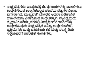 • ಸ್ಾಕ್ಷಯಚ್ಚತರಗಳು: ವಾಸತವದಲ್ಲಿ ಕೆಲವು ಅಂರ್ಗಳನುು ದ್ಾಖಲ್ಲಸಲು
ಉದ್ೆದೀಶಿಸಿರುವ ಕಾಲಾನಿಕವಲಿದ ಚಲನೆಯ ಚ್ಚತರಗಳ ವಿಶಾಲ
ವಗಗವಾಗಿದ್ೆ, ಮುಖಾವಾಗಿ ಬೆ ೀಧ್ನೆ ಅಥವಾ ಐತ್ತಹಾಸಿಕ
ದ್ಾಖಲೆಯನುು ನಿವಗಹಿಸುವ ಉದ್ೆದೀರ್ಕಾಾಗಿ. ವೆೈವಿಧ್ಾಮಯ
ವೆೈಜ್ಞಾನಿಕ ಪರಿಕಲಾನೆಗಳಲ್ಲಿ ವಿದ್ಾಾರ್ಥಗಗಳ ಆಸಕ್ತತಯನುು
ಉತ್ೆತೀಜಿಸುವುದು ಸ್ಾಕ್ಷಯಚ್ಚತರದ ಮುಖಾ ಉದ್ೆದೀರ್ವಾಗಿದ್ೆ.
ಪರಕ್ತರಯೆಗಳು ಮತುತ ಭಾರತ್ತೀಯ ಕಲೆ ಮತುತ ಸಂಸೃತ್ತಯ
ಇಲ್ಲಿಯವರೆಗೆ ಅಪರಿಚ್ಚತ ಸಂಗತ್ತಗಳು.
 